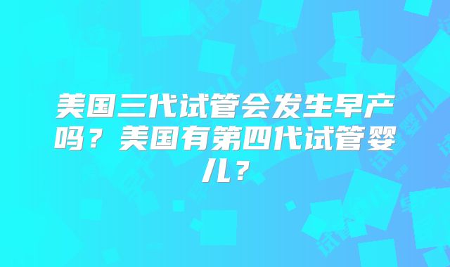 美国三代试管会发生早产吗？美国有第四代试管婴儿？