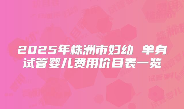 2025年株洲市妇幼 单身试管婴儿费用价目表一览