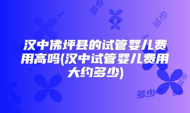 汉中佛坪县的试管婴儿费用高吗(汉中试管婴儿费用大约多少)