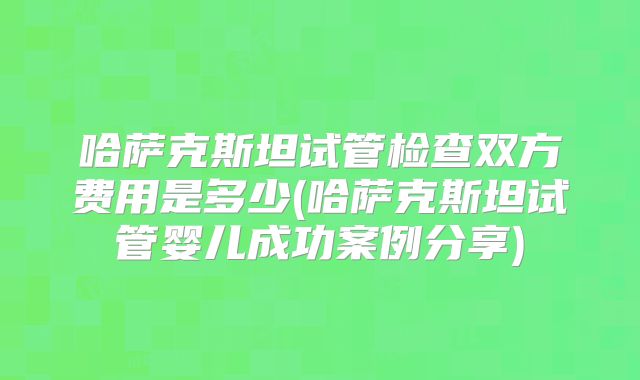 哈萨克斯坦试管检查双方费用是多少(哈萨克斯坦试管婴儿成功案例分享)
