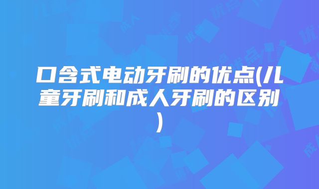 口含式电动牙刷的优点(儿童牙刷和成人牙刷的区别)