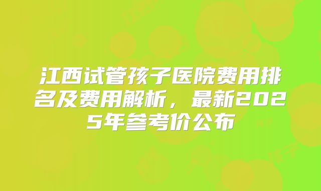 江西试管孩子医院费用排名及费用解析，最新2025年参考价公布