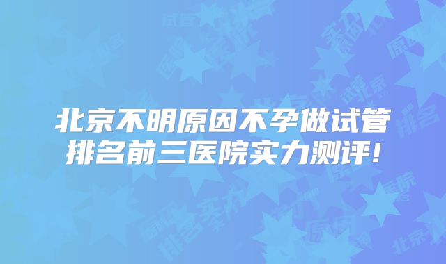 北京不明原因不孕做试管排名前三医院实力测评!