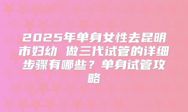 2025年单身女性去昆明市妇幼 做三代试管的详细步骤有哪些?单身试管攻略