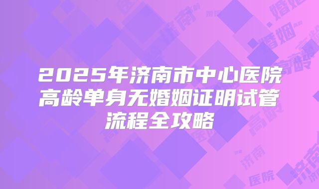 2025年济南市中心医院高龄单身无婚姻证明试管流程全攻略