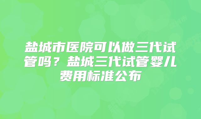 盐城市医院可以做三代试管吗?盐城三代试管婴儿费用标准公布