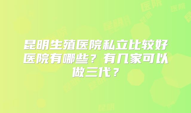 昆明生殖医院私立比较好医院有哪些？有几家可以做三代？