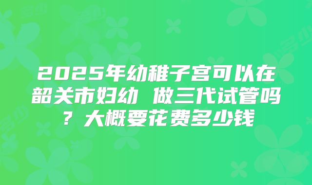 2025年幼稚子宫可以在韶关市妇幼 做三代试管吗?大概要花费多少钱