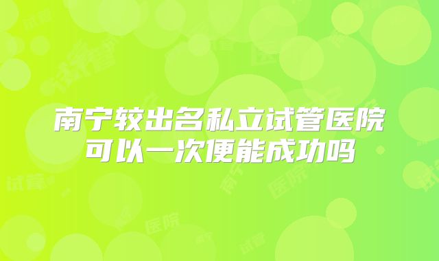 南宁较出名私立试管医院可以一次便能成功吗