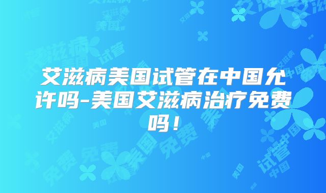 艾滋病美国试管在中国允许吗-美国艾滋病治疗免费吗！