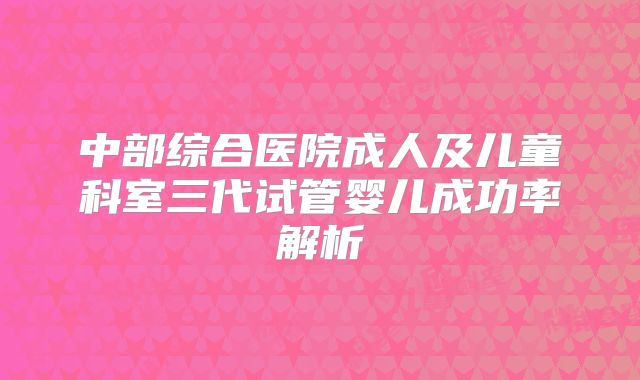 中部综合医院成人及儿童科室三代试管婴儿成功率解析