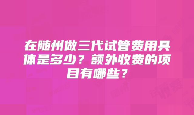 在随州做三代试管费用具体是多少？额外收费的项目有哪些？