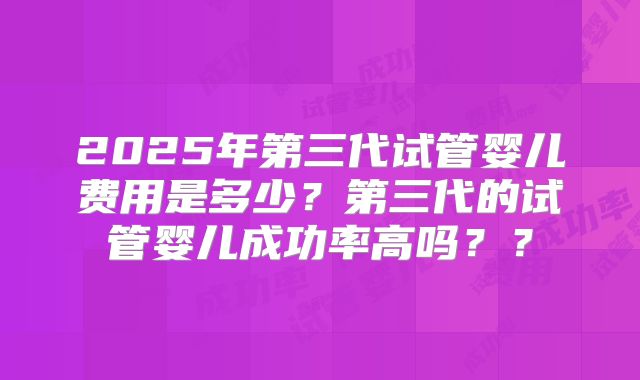 2025年第三代试管婴儿费用是多少？第三代的试管婴儿成功率高吗？？