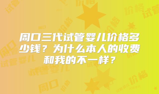 周口三代试管婴儿价格多少钱?为什么本人的收费和我的不一样?