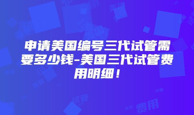 申请美国编号三代试管需要多少钱-美国三代试管费用明细！