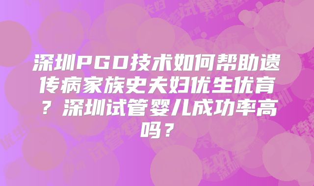 深圳PGD技术如何帮助遗传病家族史夫妇优生优育？深圳试管婴儿成功率高吗？