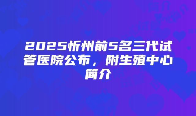 2025忻州前5名三代试管医院公布，附生殖中心简介