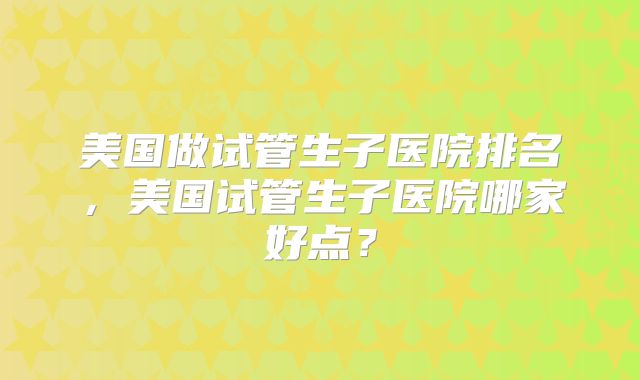 美国做试管生子医院排名，美国试管生子医院哪家好点？