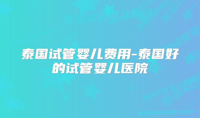 泰国试管婴儿费用-泰国好的试管婴儿医院