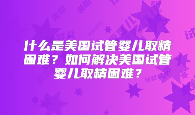什么是美国试管婴儿取精困难？如何解决美国试管婴儿取精困难？