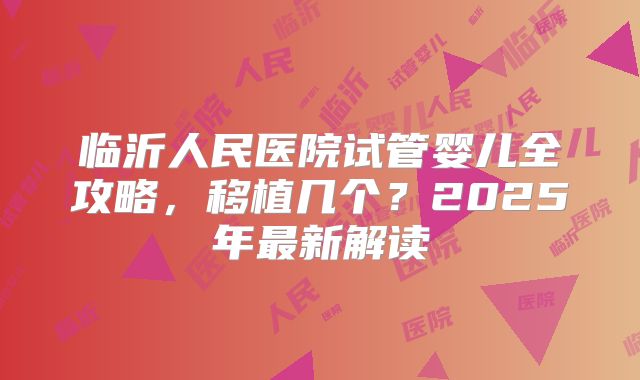 临沂人民医院试管婴儿全攻略，移植几个？2025年最新解读
