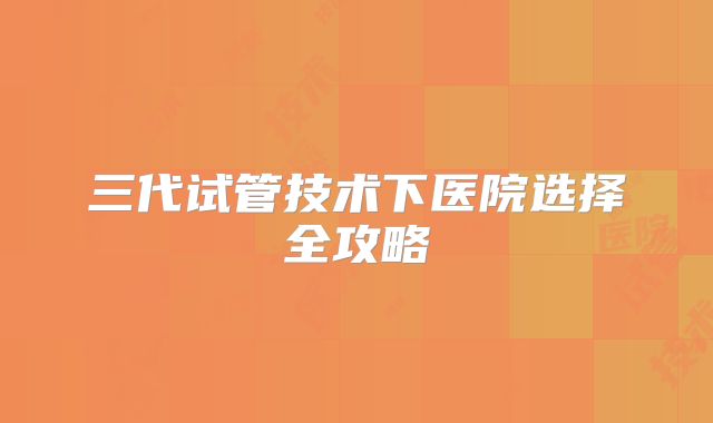 三代试管技术下医院选择全攻略