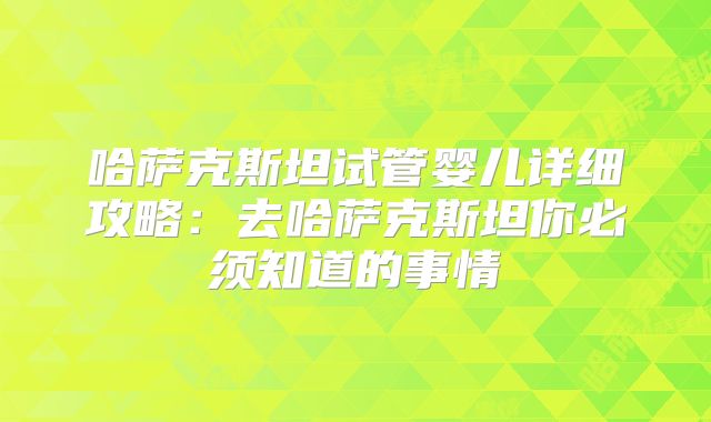 哈萨克斯坦试管婴儿详细攻略：去哈萨克斯坦你必须知道的事情
