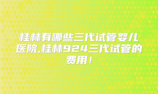 桂林有哪些三代试管婴儿医院,桂林924三代试管的费用!