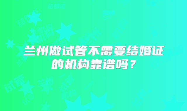 兰州做试管不需要结婚证的机构靠谱吗?