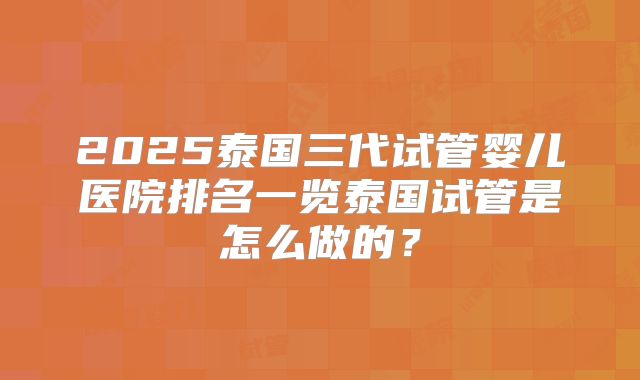 2025泰国三代试管婴儿医院排名一览泰国试管是怎么做的？
