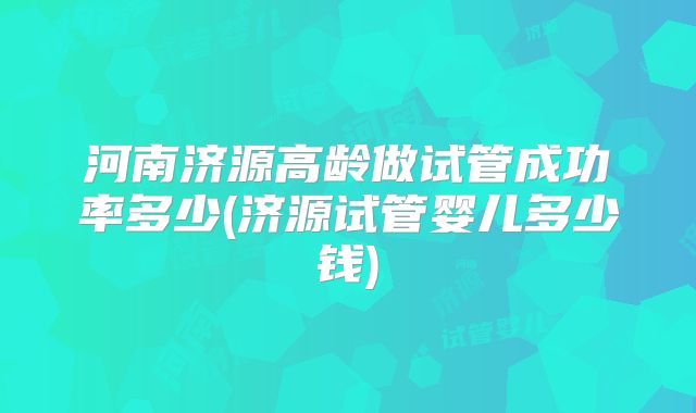 河南济源高龄做试管成功率多少(济源试管婴儿多少钱)