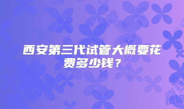 西安第三代试管大概要花费多少钱？