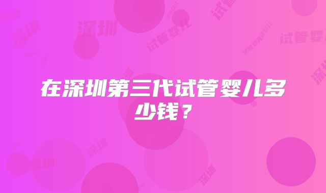 在深圳第三代试管婴儿多少钱？