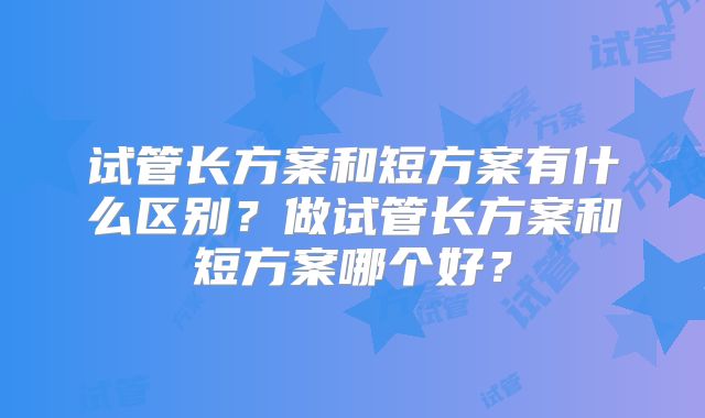 试管长方案和短方案有什么区别?做试管长方案和短方案哪个好?