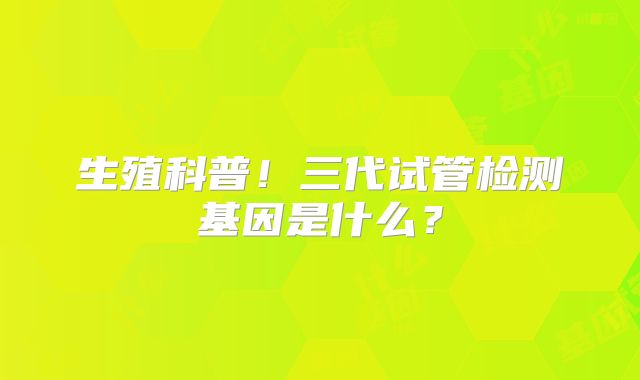 生殖科普！三代试管检测基因是什么？