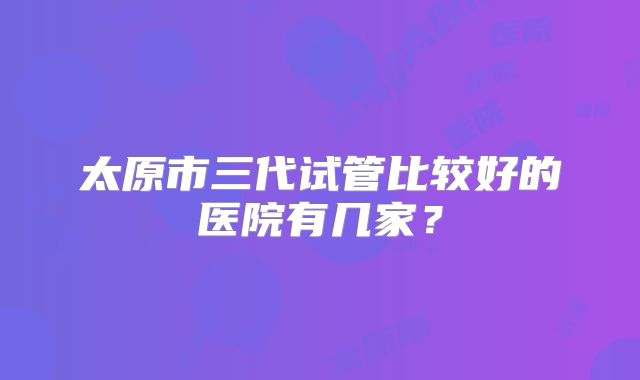 太原市三代试管比较好的医院有几家？