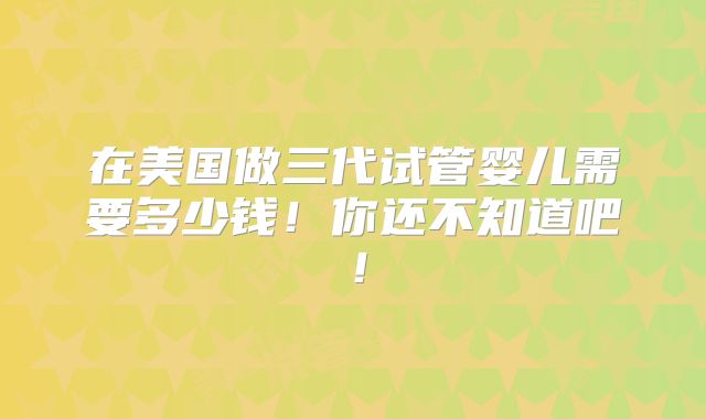 在美国做三代试管婴儿需要多少钱！你还不知道吧！