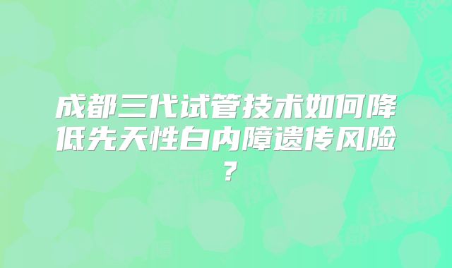 成都三代试管技术如何降低先天性白内障遗传风险?
