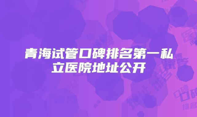 青海试管口碑排名第一私立医院地址公开