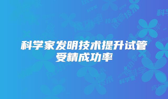 科学家发明技术提升试管受精成功率