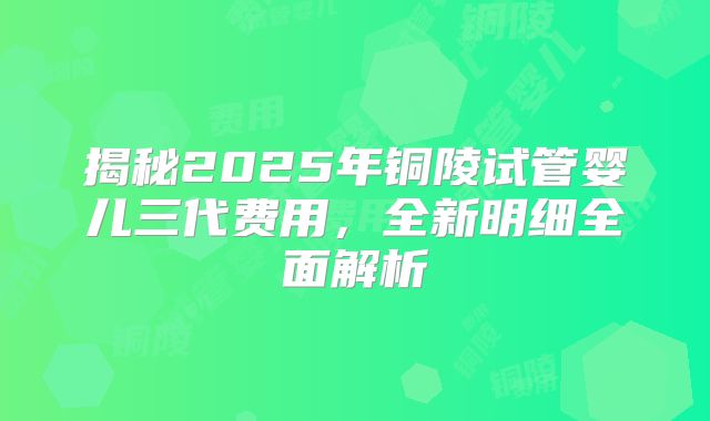 揭秘2025年铜陵试管婴儿三代费用，全新明细全面解析
