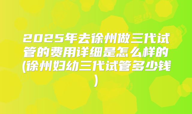 2025年去徐州做三代试管的费用详细是怎么样的(徐州妇幼三代试管多少钱)