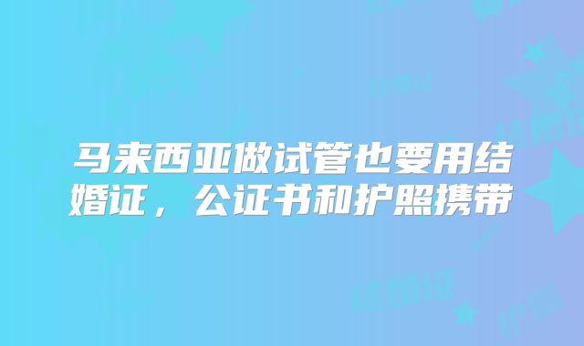 马来西亚做试管也要用结婚证，公证书和护照携带