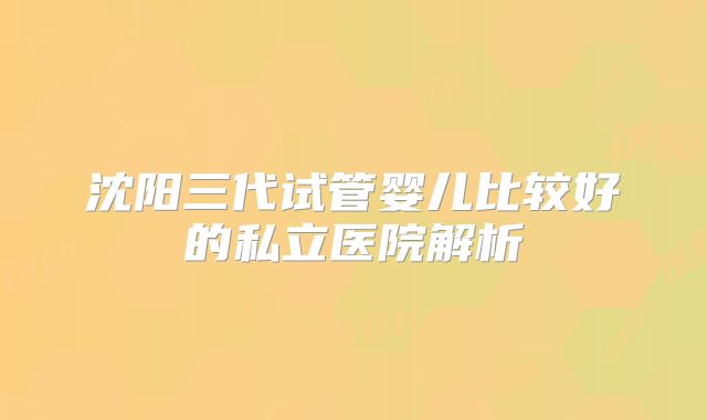 沈阳三代试管婴儿比较好的私立医院解析