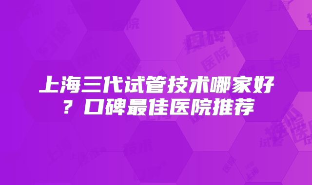 上海三代试管技术哪家好？口碑最佳医院推荐