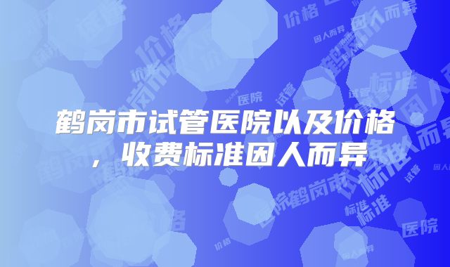 鹤岗市试管医院以及价格，收费标准因人而异