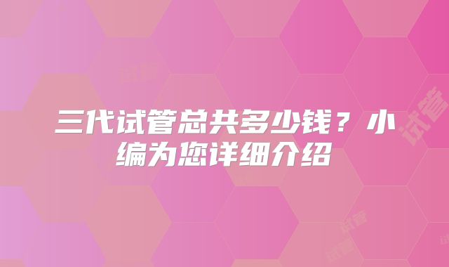三代试管总共多少钱？小编为您详细介绍