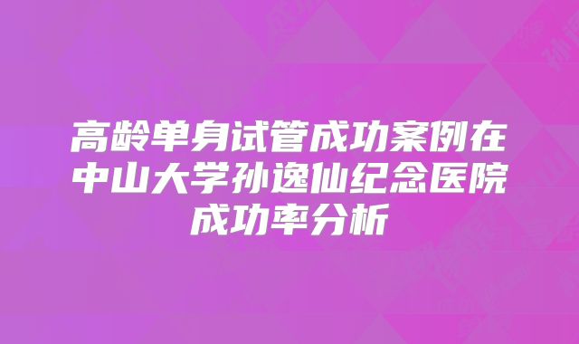 高龄单身试管成功案例在中山大学孙逸仙纪念医院成功率分析