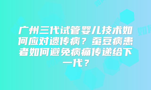广州三代试管婴儿技术如何应对遗传病？蚕豆病患者如何避免病痛传递给下一代？