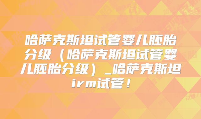 哈萨克斯坦试管婴儿胚胎分级（哈萨克斯坦试管婴儿胚胎分级）_哈萨克斯坦irm试管！